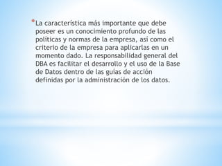*La característica más importante que debe
poseer es un conocimiento profundo de las
políticas y normas de la empresa, así como el
criterio de la empresa para aplicarlas en un
momento dado. La responsabilidad general del
DBA es facilitar el desarrollo y el uso de la Base
de Datos dentro de las guías de acción
definidas por la administración de los datos.
 