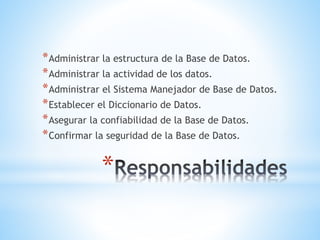 *
*Administrar la estructura de la Base de Datos.
*Administrar la actividad de los datos.
*Administrar el Sistema Manejador de Base de Datos.
*Establecer el Diccionario de Datos.
*Asegurar la confiabilidad de la Base de Datos.
*Confirmar la seguridad de la Base de Datos.
 