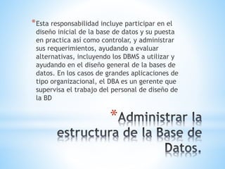 *
*Esta responsabilidad incluye participar en el
diseño inicial de la base de datos y su puesta
en practica así como controlar, y administrar
sus requerimientos, ayudando a evaluar
alternativas, incluyendo los DBMS a utilizar y
ayudando en el diseño general de la bases de
datos. En los casos de grandes aplicaciones de
tipo organizacional, el DBA es un gerente que
supervisa el trabajo del personal de diseño de
la BD
 