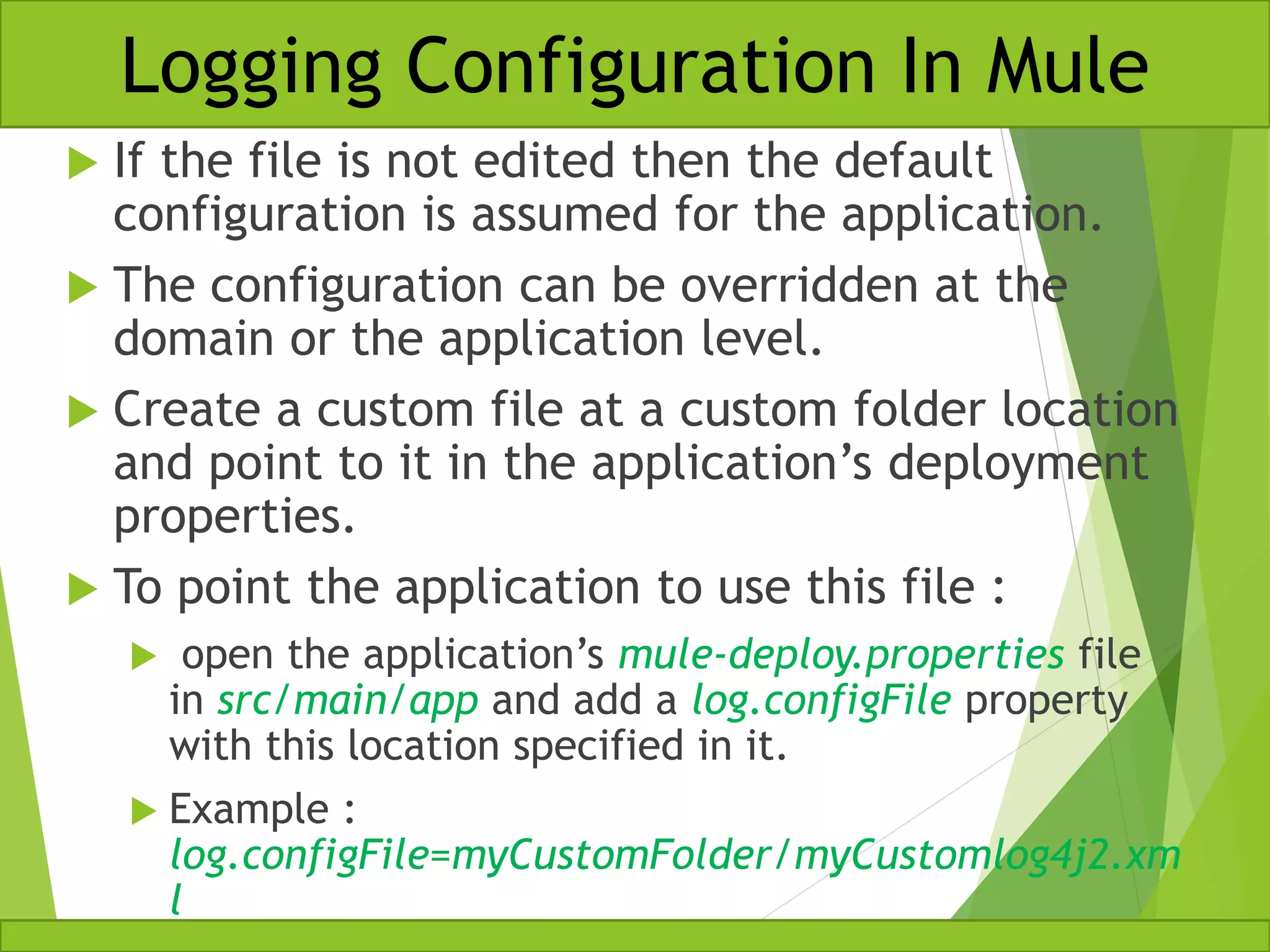  If the file is not edited then the default configuration is assumed for the application.  The configuration can be overridden at the domain or the application level.  Create a custom file at a custom folder location and point to it in the application’s deployment properties.  To point the application to use this file :  open the application’s mule-deploy.properties file in src/main/app and add a log.configFile property with this location specified in it.  Example : log.configFile=myCustomFolder/myCustomlog4j2.xm l Logging Configuration In Mule 