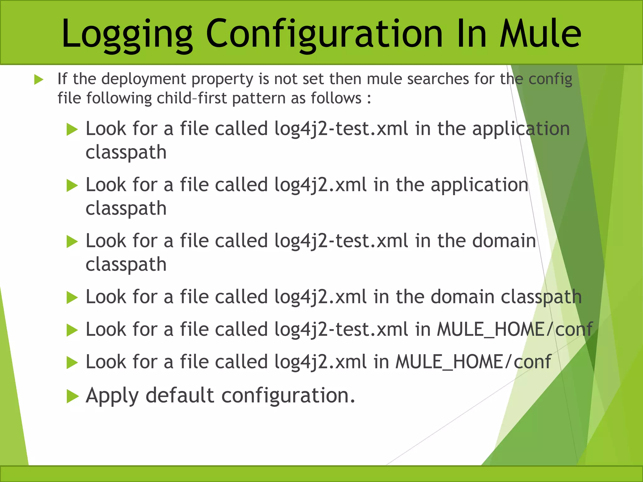  If the deployment property is not set then mule searches for the config file following child–first pattern as follows :  Look for a file called log4j2-test.xml in the application classpath  Look for a file called log4j2.xml in the application classpath  Look for a file called log4j2-test.xml in the domain classpath  Look for a file called log4j2.xml in the domain classpath  Look for a file called log4j2-test.xml in MULE_HOME/conf  Look for a file called log4j2.xml in MULE_HOME/conf  Apply default configuration. Logging Configuration In Mule 