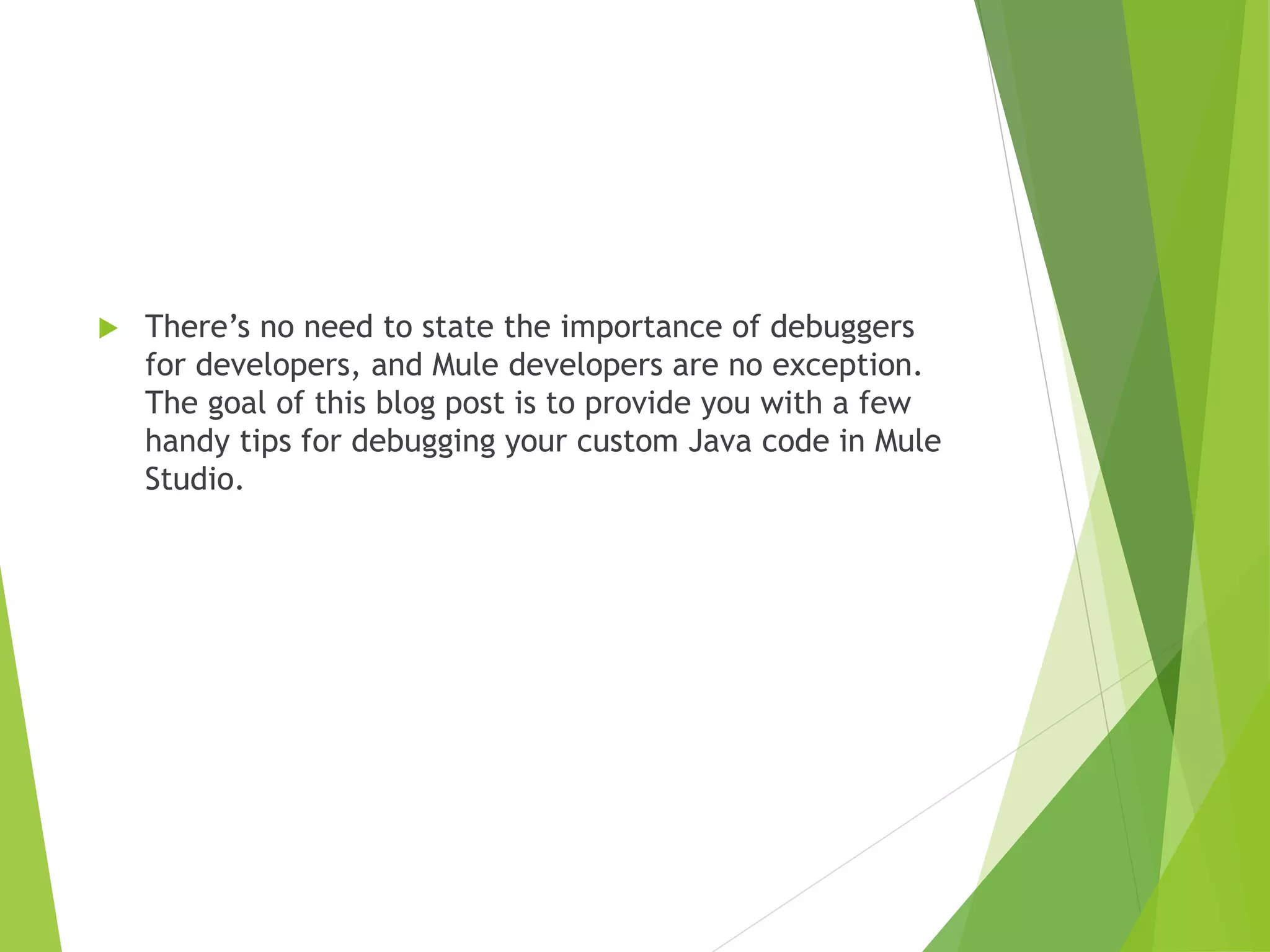  There’s no need to state the importance of debuggers for developers, and Mule developers are no exception. The goal of this blog post is to provide you with a few handy tips for debugging your custom Java code in Mule Studio. 