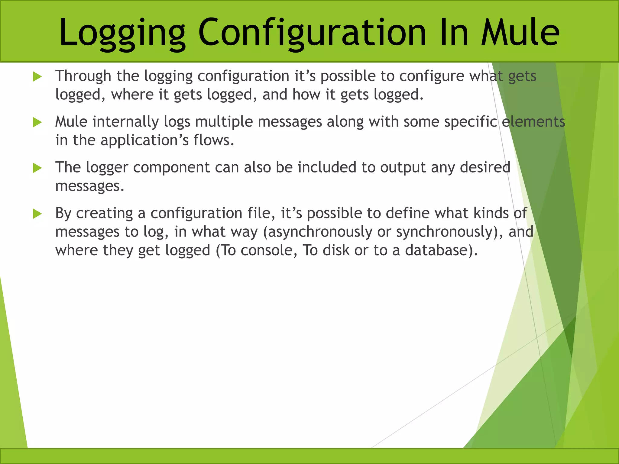  Through the logging configuration it’s possible to configure what gets logged, where it gets logged, and how it gets logged.  Mule internally logs multiple messages along with some specific elements in the application’s flows.  The logger component can also be included to output any desired messages.  By creating a configuration file, it’s possible to define what kinds of messages to log, in what way (asynchronously or synchronously), and where they get logged (To console, To disk or to a database). Logging Configuration In Mule 