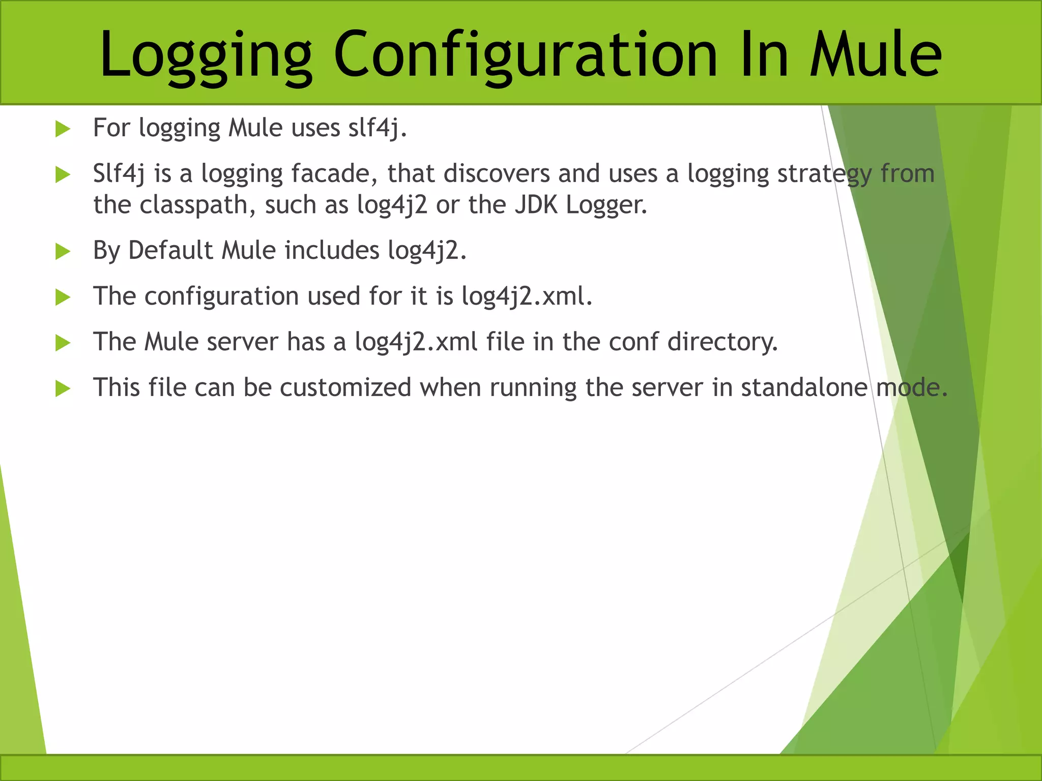  For logging Mule uses slf4j.  Slf4j is a logging facade, that discovers and uses a logging strategy from the classpath, such as log4j2 or the JDK Logger.  By Default Mule includes log4j2.  The configuration used for it is log4j2.xml.  The Mule server has a log4j2.xml file in the conf directory.  This file can be customized when running the server in standalone mode. Logging Configuration In Mule 