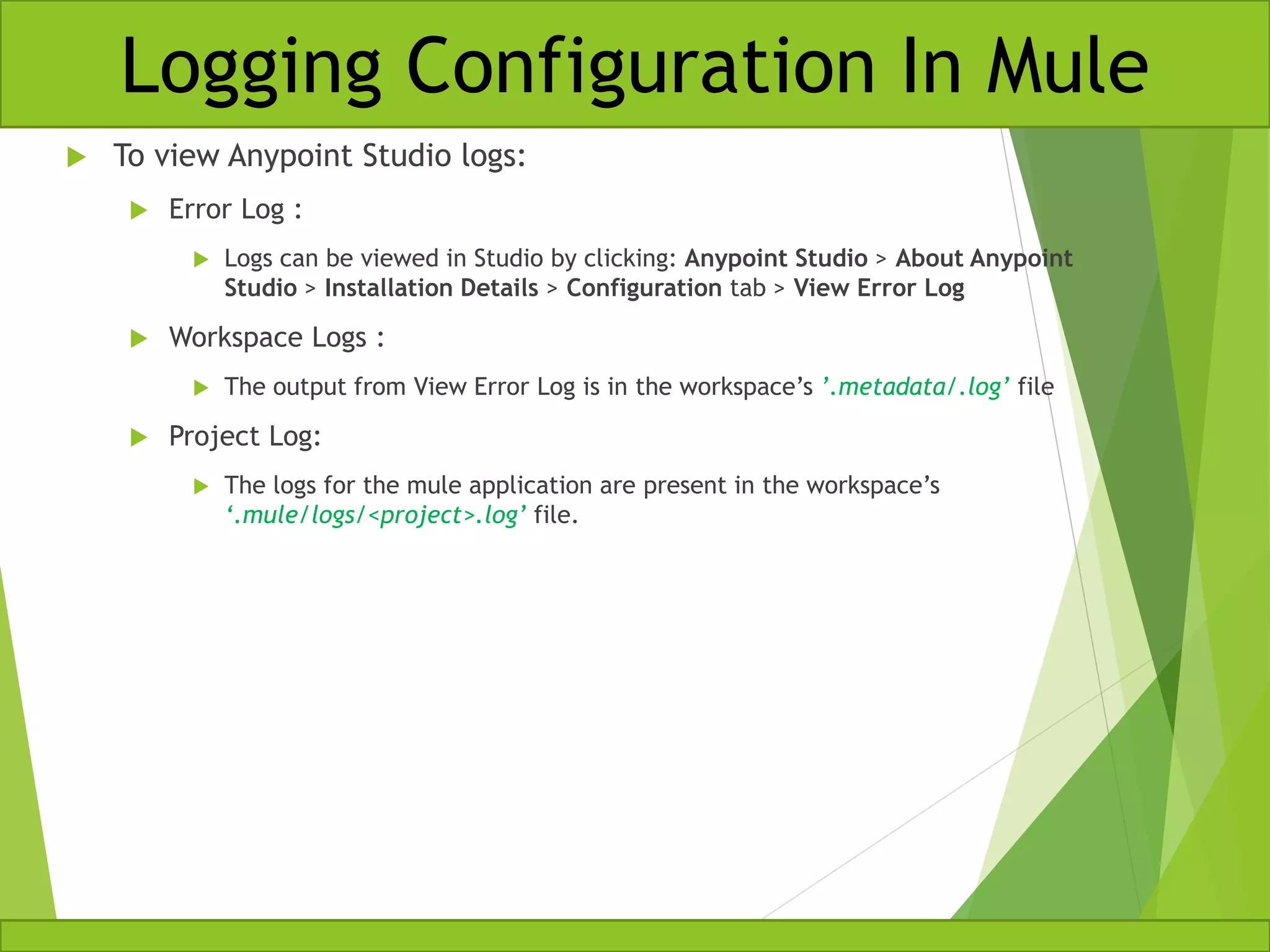  To view Anypoint Studio logs:  Error Log :  Logs can be viewed in Studio by clicking: Anypoint Studio > About Anypoint Studio > Installation Details > Configuration tab > View Error Log  Workspace Logs :  The output from View Error Log is in the workspace’s ’.metadata/.log’ file  Project Log:  The logs for the mule application are present in the workspace’s ‘.mule/logs/<project>.log’ file. Logging Configuration In Mule 