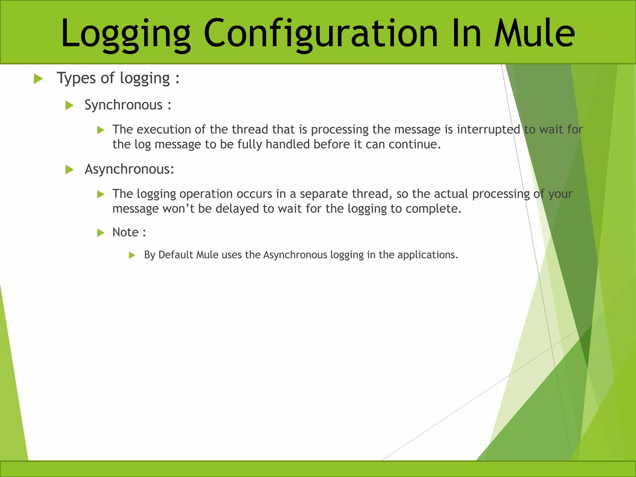  Types of logging :  Synchronous :  The execution of the thread that is processing the message is interrupted to wait for the log message to be fully handled before it can continue.  Asynchronous:  The logging operation occurs in a separate thread, so the actual processing of your message won’t be delayed to wait for the logging to complete.  Note :  By Default Mule uses the Asynchronous logging in the applications. Logging Configuration In Mule 