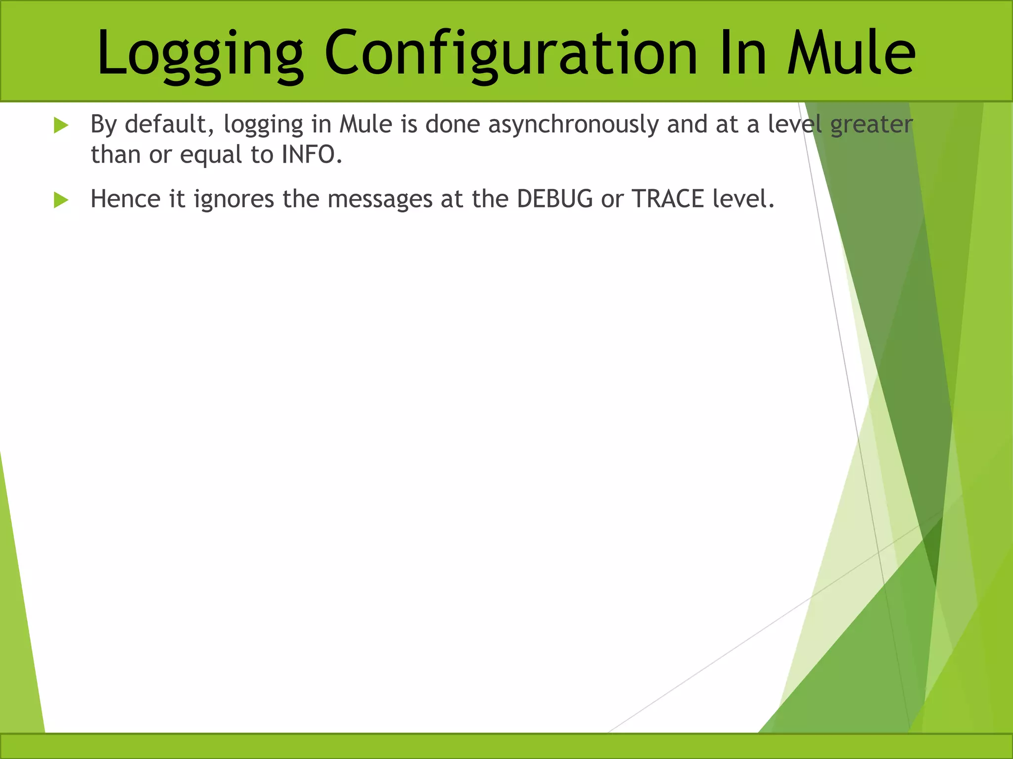  By default, logging in Mule is done asynchronously and at a level greater than or equal to INFO.  Hence it ignores the messages at the DEBUG or TRACE level. Logging Configuration In Mule 