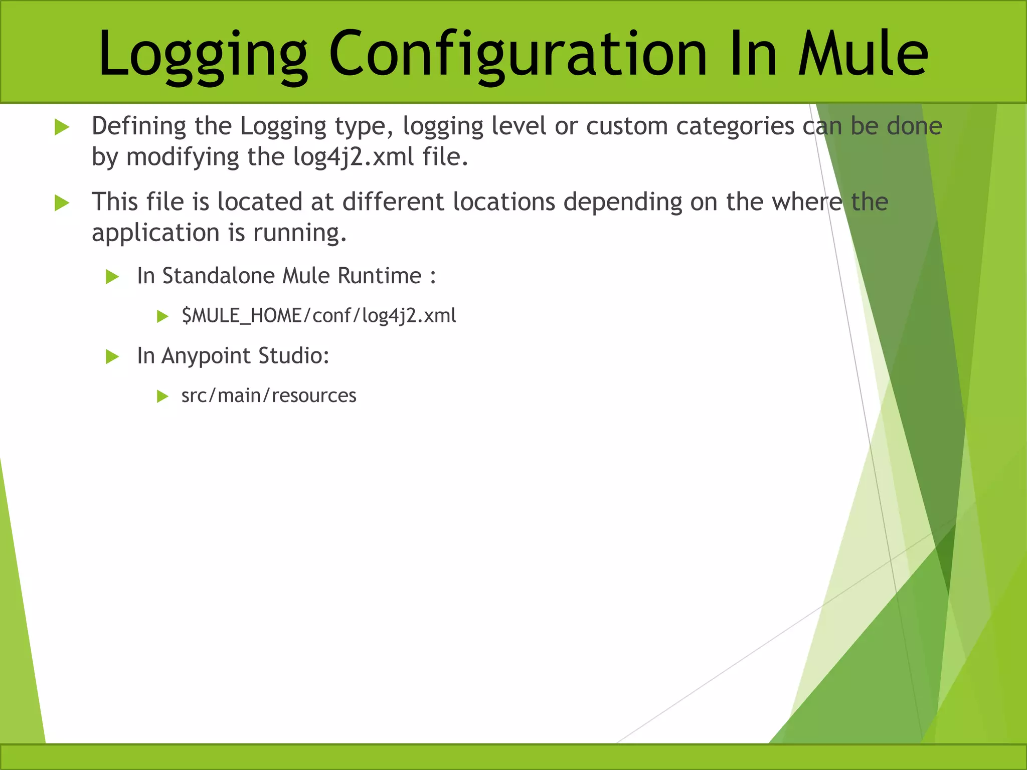  Defining the Logging type, logging level or custom categories can be done by modifying the log4j2.xml file.  This file is located at different locations depending on the where the application is running.  In Standalone Mule Runtime :  $MULE_HOME/conf/log4j2.xml  In Anypoint Studio:  src/main/resources Logging Configuration In Mule 
