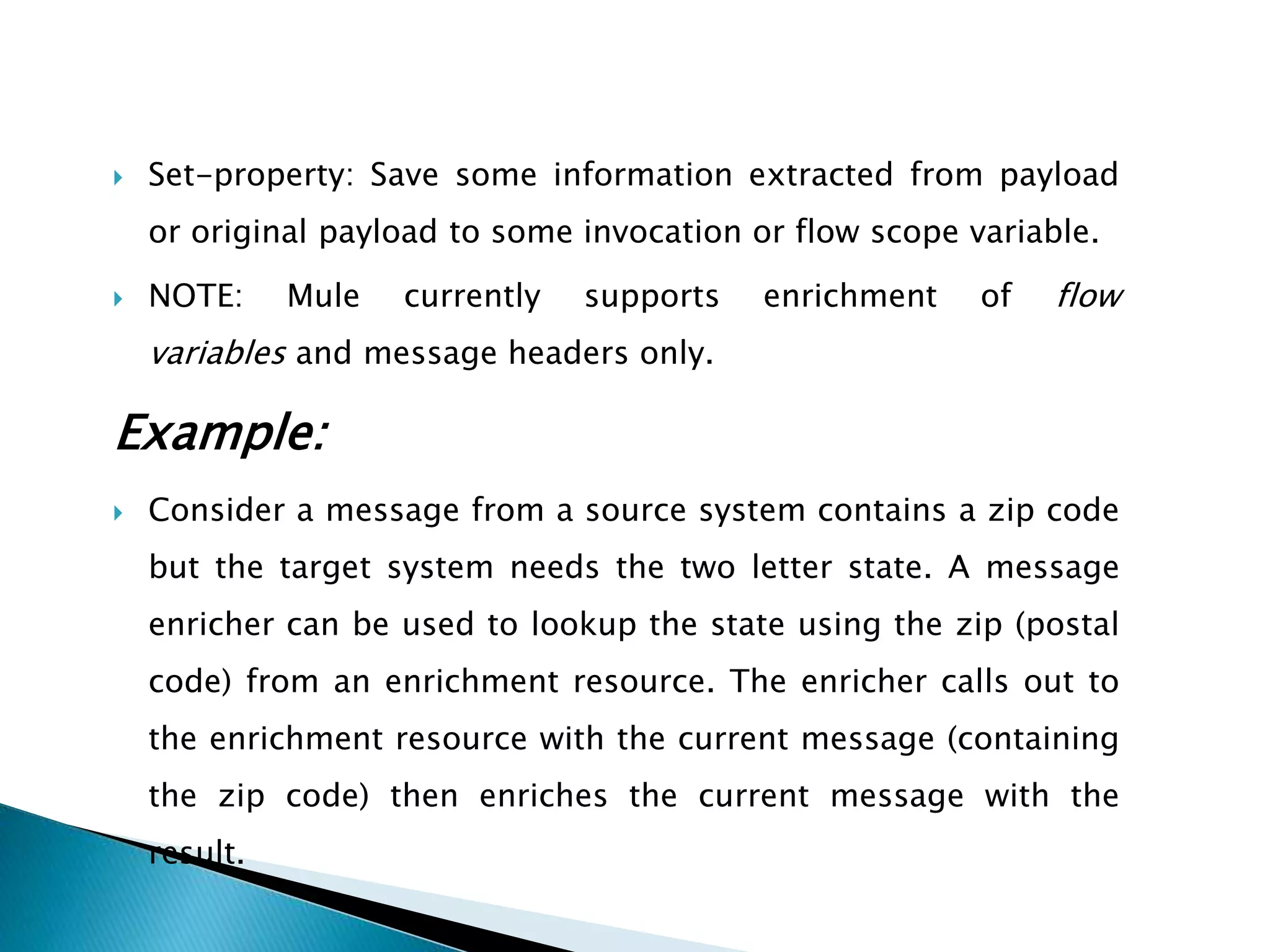  Set-property: Save some information extracted from payload
or original payload to some invocation or flow scope variable.
 NOTE: Mule currently supports enrichment of flow
variables and message headers only.
Example:
 Consider a message from a source system contains a zip code
but the target system needs the two letter state. A message
enricher can be used to lookup the state using the zip (postal
code) from an enrichment resource. The enricher calls out to
the enrichment resource with the current message (containing
the zip code) then enriches the current message with the
result.
 