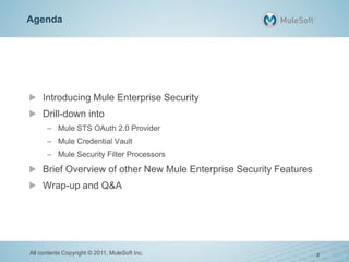 Agenda
Introducing Mule Enterprise Security
Drill-down into
– Mule STS OAuth 2.0 Provider
– Mule Credential Vault
– Mule Security Filter Processors
Brief Overview of other New Mule Enterprise Security Features
Wrap-up and Q&A
All contents Copyright © 2011, MuleSoft Inc. 2
 