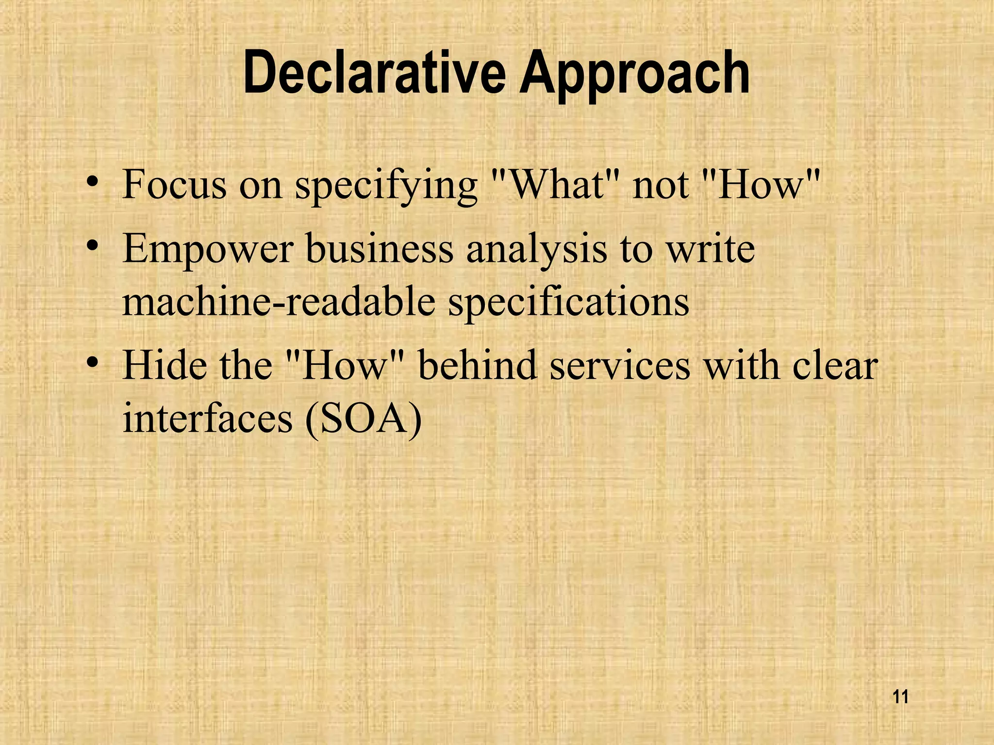 11
Declarative Approach
• Focus on specifying "What" not "How"
• Empower business analysis to write
machine-readable specifications
• Hide the "How" behind services with clear
interfaces (SOA)
 
