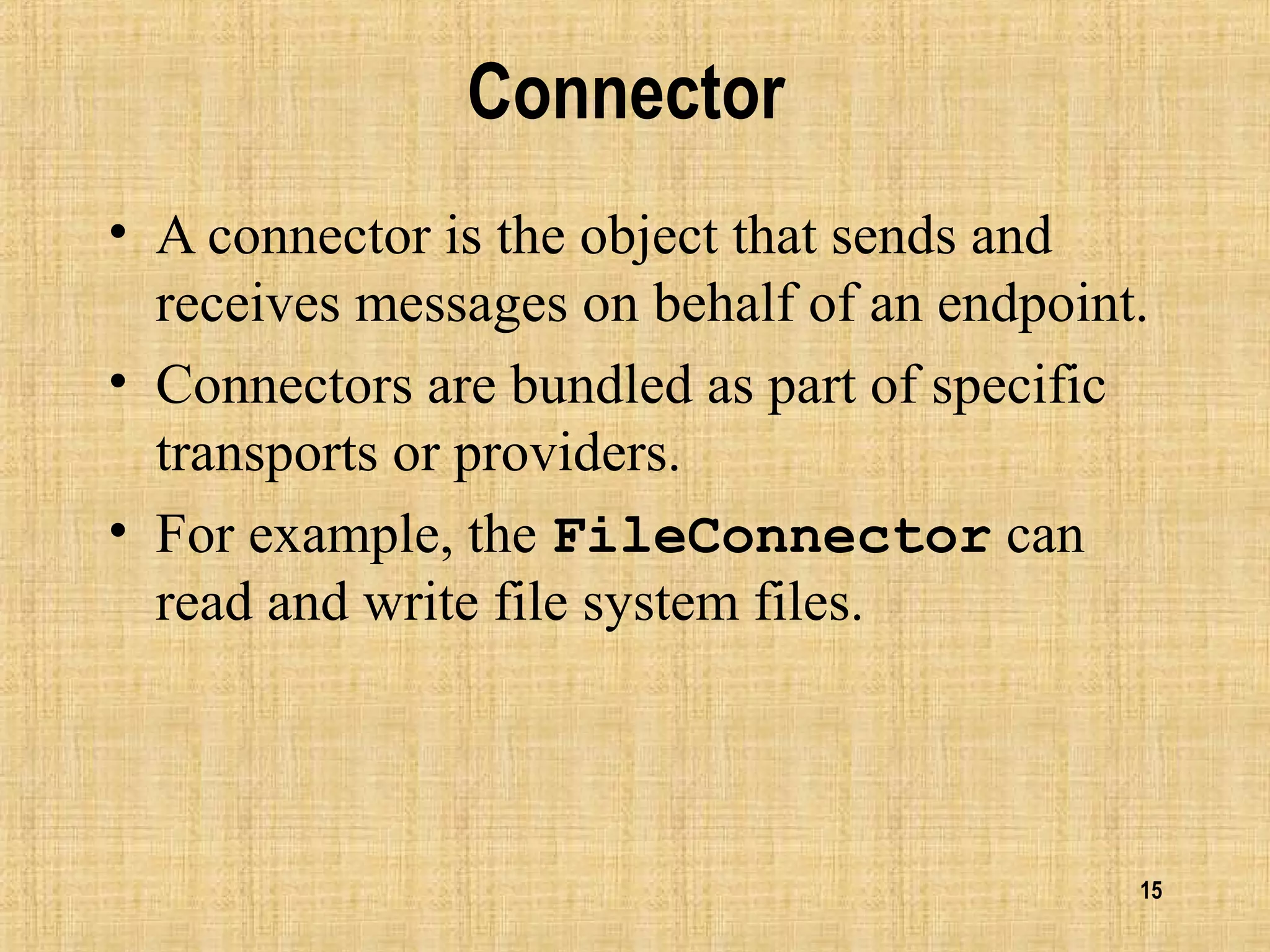 15
Connector
• A connector is the object that sends and
receives messages on behalf of an endpoint.
• Connectors are bundled as part of specific
transports or providers.
• For example, the FileConnector can
read and write file system files.
 