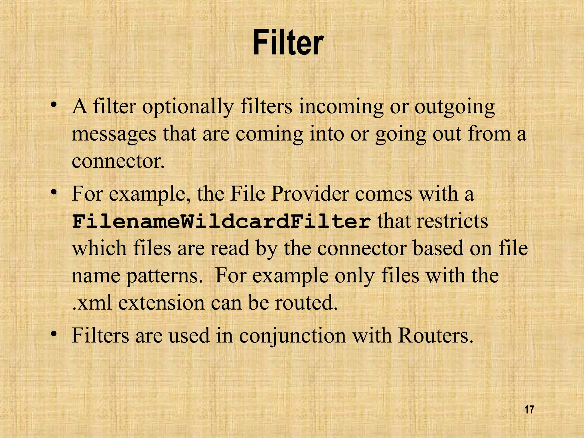 17
Filter
• A filter optionally filters incoming or outgoing
messages that are coming into or going out from a
connector.
• For example, the File Provider comes with a
FilenameWildcardFilter that restricts
which files are read by the connector based on file
name patterns. For example only files with the
.xml extension can be routed.
• Filters are used in conjunction with Routers.
 