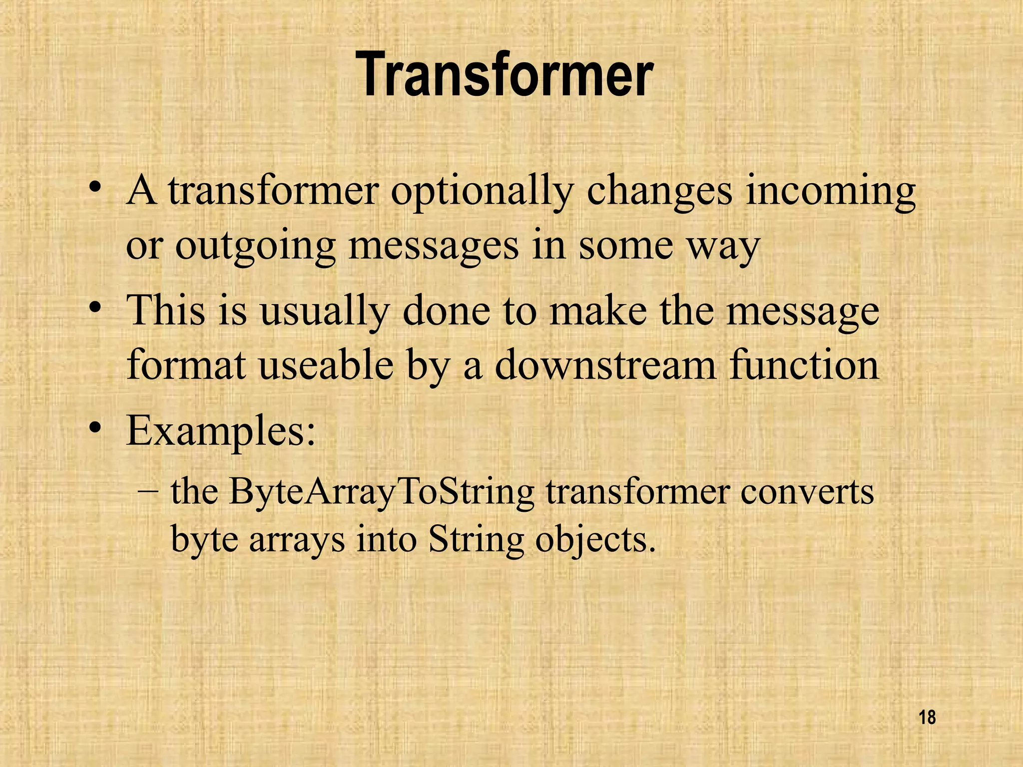 18
Transformer
• A transformer optionally changes incoming
or outgoing messages in some way
• This is usually done to make the message
format useable by a downstream function
• Examples:
– the ByteArrayToString transformer converts
byte arrays into String objects.
 