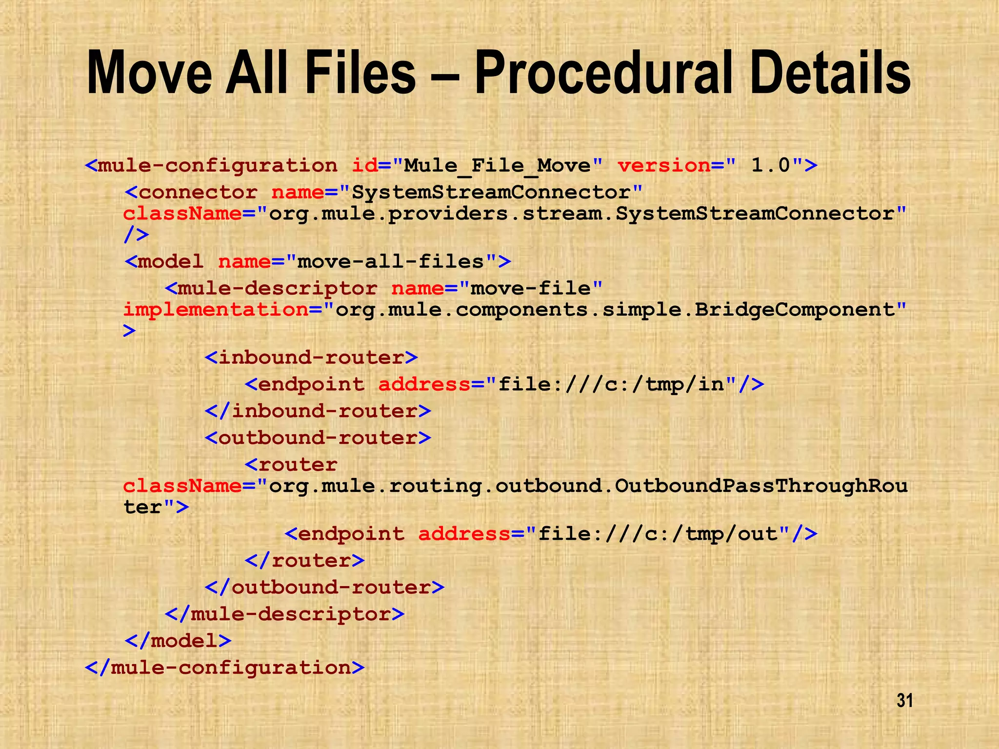 31
Move All Files – Procedural Details
<mule-configuration id="Mule_File_Move" version=" 1.0">
<connector name="SystemStreamConnector"
className="org.mule.providers.stream.SystemStreamConnector"
/>
<model name="move-all-files">
<mule-descriptor name="move-file"
implementation="org.mule.components.simple.BridgeComponent"
>
<inbound-router>
<endpoint address="file:///c:/tmp/in"/>
</inbound-router>
<outbound-router>
<router
className="org.mule.routing.outbound.OutboundPassThroughRou
ter">
<endpoint address="file:///c:/tmp/out"/>
</router>
</outbound-router>
</mule-descriptor>
</model>
</mule-configuration>
 