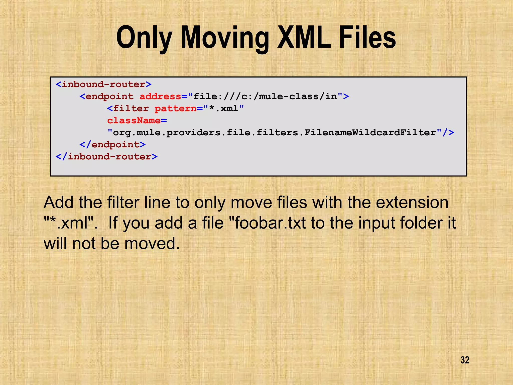 32
Only Moving XML Files
<inbound-router>
<endpoint address="file:///c:/mule-class/in">
<filter pattern="*.xml"
className=
"org.mule.providers.file.filters.FilenameWildcardFilter"/>
</endpoint>
</inbound-router>
Add the filter line to only move files with the extension
"*.xml". If you add a file "foobar.txt to the input folder it
will not be moved.
 