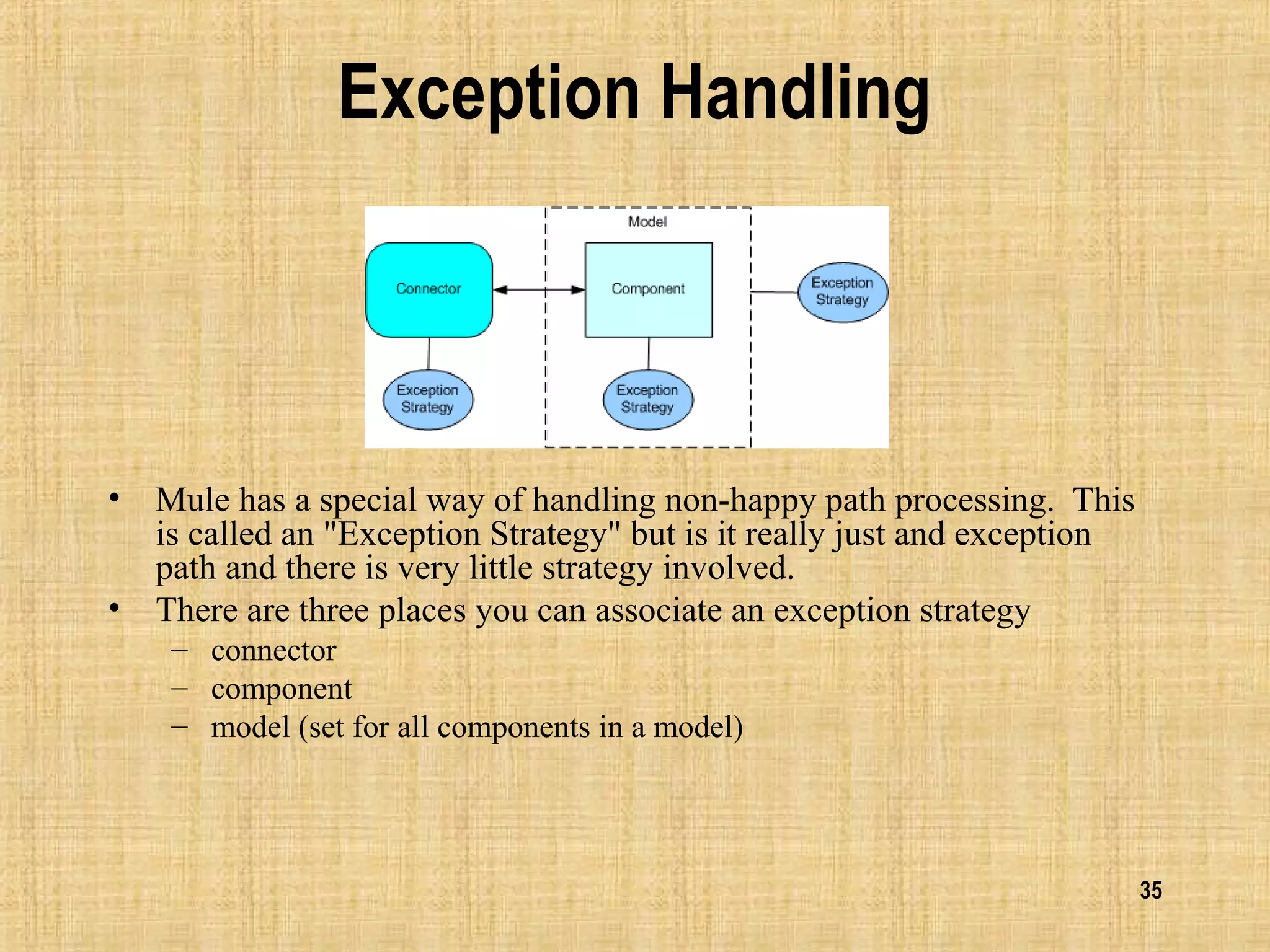 35
Exception Handling
• Mule has a special way of handling non-happy path processing. This
is called an "Exception Strategy" but is it really just and exception
path and there is very little strategy involved.
• There are three places you can associate an exception strategy
– connector
– component
– model (set for all components in a model)
 