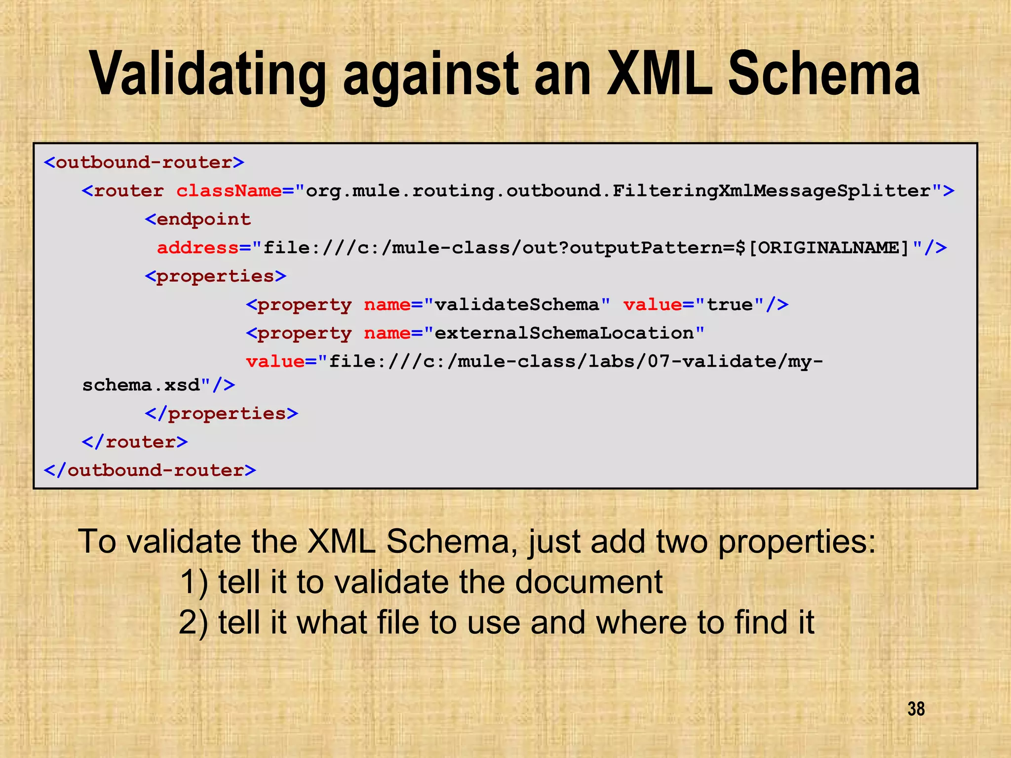 38
Validating against an XML Schema
<outbound-router>
<router className="org.mule.routing.outbound.FilteringXmlMessageSplitter">
<endpoint
address="file:///c:/mule-class/out?outputPattern=$[ORIGINALNAME]"/>
<properties>
<property name="validateSchema" value="true"/>
<property name="externalSchemaLocation"
value="file:///c:/mule-class/labs/07-validate/my-
schema.xsd"/>
</properties>
</router>
</outbound-router>
To validate the XML Schema, just add two properties:
1) tell it to validate the document
2) tell it what file to use and where to find it
 