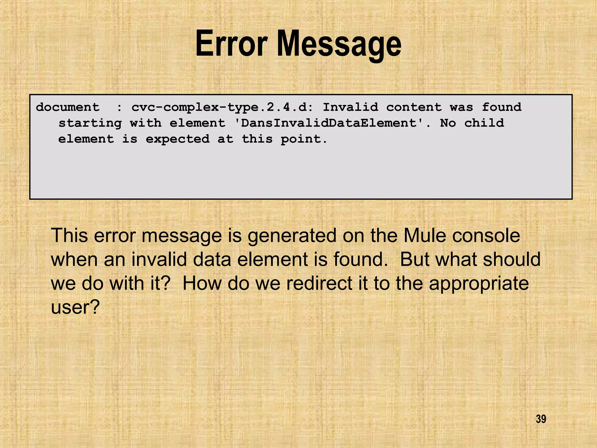 39
Error Message
document : cvc-complex-type.2.4.d: Invalid content was found
starting with element 'DansInvalidDataElement'. No child
element is expected at this point.
This error message is generated on the Mule console
when an invalid data element is found. But what should
we do with it? How do we redirect it to the appropriate
user?
 