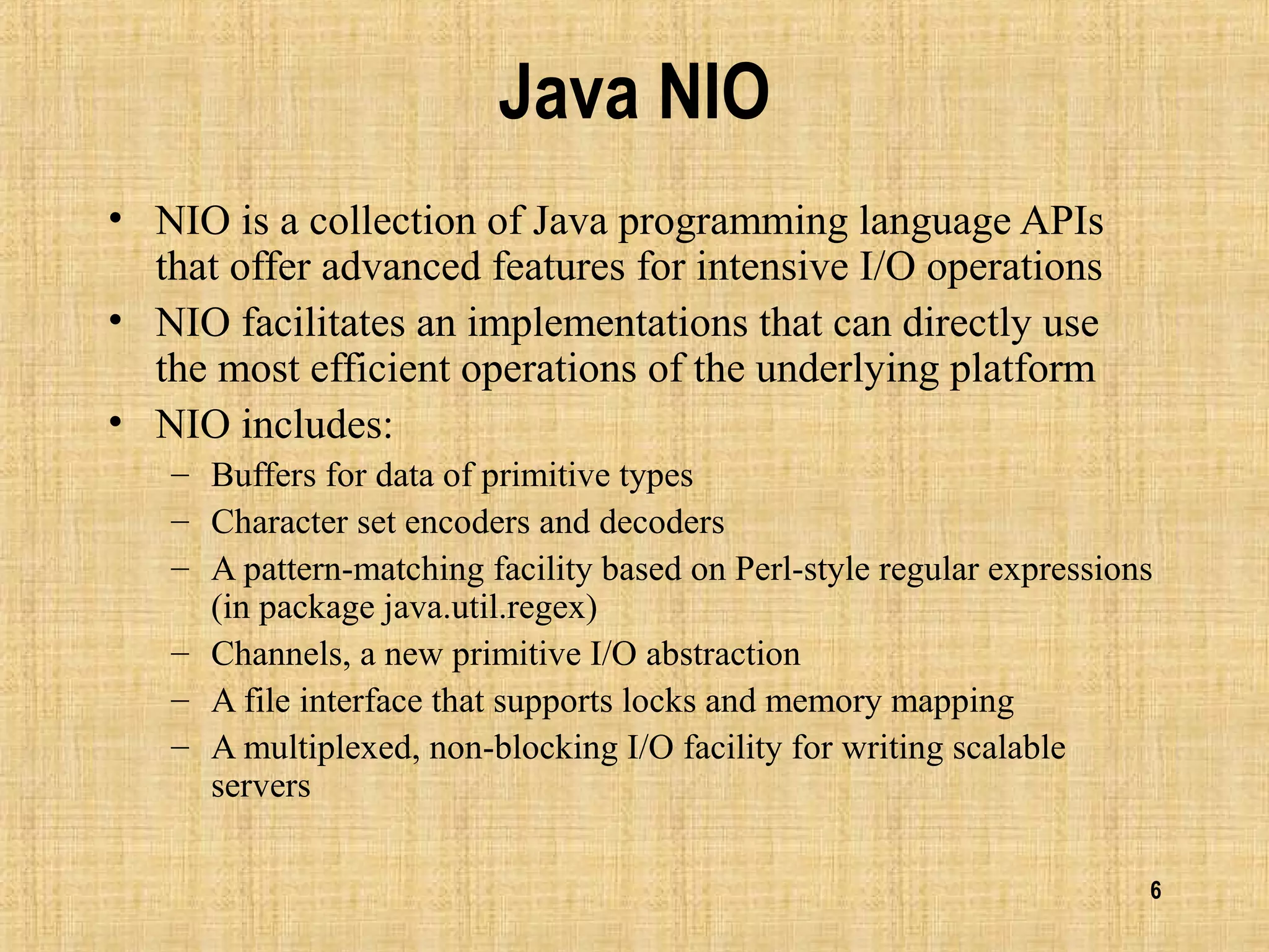 6
Java NIO
• NIO is a collection of Java programming language APIs
that offer advanced features for intensive I/O operations
• NIO facilitates an implementations that can directly use
the most efficient operations of the underlying platform
• NIO includes:
– Buffers for data of primitive types
– Character set encoders and decoders
– A pattern-matching facility based on Perl-style regular expressions
(in package java.util.regex)
– Channels, a new primitive I/O abstraction
– A file interface that supports locks and memory mapping
– A multiplexed, non-blocking I/O facility for writing scalable
servers
 