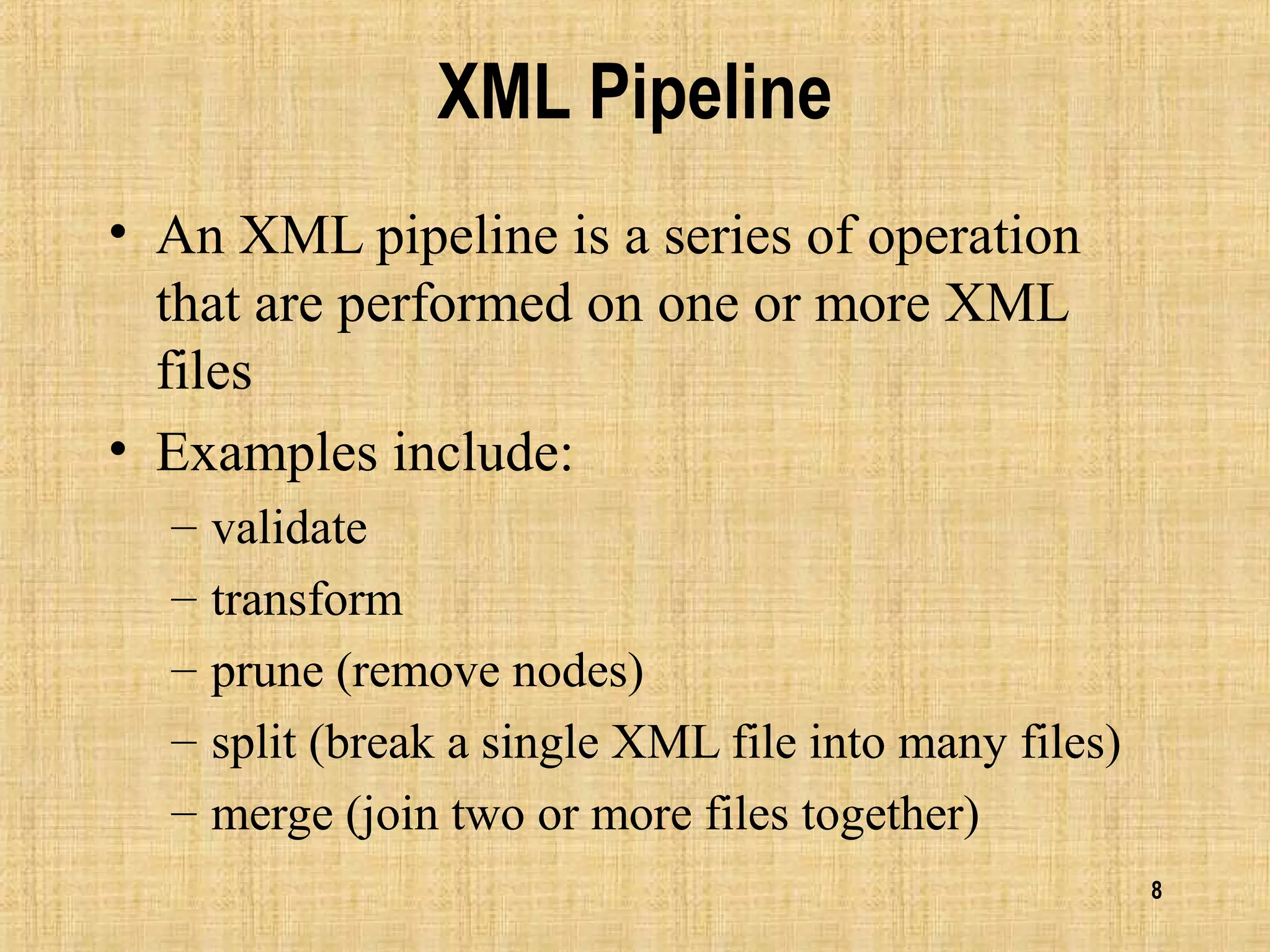 8
XML Pipeline
• An XML pipeline is a series of operation
that are performed on one or more XML
files
• Examples include:
– validate
– transform
– prune (remove nodes)
– split (break a single XML file into many files)
– merge (join two or more files together)
 