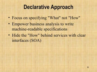 11
Declarative Approach
• Focus on specifying "What" not "How"
• Empower business analysis to write
machine-readable specifications
• Hide the "How" behind services with clear
interfaces (SOA)
 