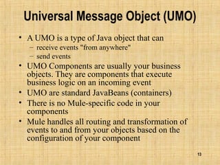 13
Universal Message Object (UMO)
• A UMO is a type of Java object that can
– receive events "from anywhere"
– send events
• UMO Components are usually your business
objects. They are components that execute
business logic on an incoming event
• UMO are standard JavaBeans (containers)
• There is no Mule-specific code in your
components
• Mule handles all routing and transformation of
events to and from your objects based on the
configuration of your component
 