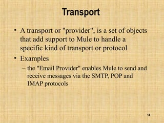 14
Transport
• A transport or "provider", is a set of objects
that add support to Mule to handle a
specific kind of transport or protocol
• Examples
– the "Email Provider" enables Mule to send and
receive messages via the SMTP, POP and
IMAP protocols
 