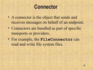 15
Connector
• A connector is the object that sends and
receives messages on behalf of an endpoint.
• Connectors are bundled as part of specific
transports or providers.
• For example, the FileConnector can
read and write file system files.
 