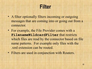 17
Filter
• A filter optionally filters incoming or outgoing
messages that are coming into or going out from a
connector.
• For example, the File Provider comes with a
FilenameWildcardFilter that restricts
which files are read by the connector based on file
name patterns. For example only files with the
.xml extension can be routed.
• Filters are used in conjunction with Routers.
 