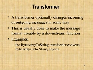 18
Transformer
• A transformer optionally changes incoming
or outgoing messages in some way
• This is usually done to make the message
format useable by a downstream function
• Examples:
– the ByteArrayToString transformer converts
byte arrays into String objects.
 