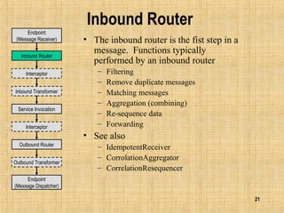 21
Inbound Router
• The inbound router is the fist step in a
message. Functions typically
performed by an inbound router
– Filtering
– Remove duplicate messages
– Matching messages
– Aggregation (combining)
– Re-sequence data
– Forwarding
• See also
– IdempotentReceiver
– CorrolationAggregator
– CorrelationResequencer
Endpoint
(Message Dispatcher)
Inbound Router
Outbound Router
Inbound Transformer
Outbound Transformer
Interceptor
Service Invocation
Interceptor
Endpoint
(Message Receiver)
 