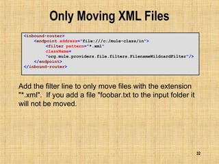 32
Only Moving XML Files
<inbound-router>
<endpoint address="file:///c:/mule-class/in">
<filter pattern="*.xml"
className=
"org.mule.providers.file.filters.FilenameWildcardFilter"/>
</endpoint>
</inbound-router>
Add the filter line to only move files with the extension
"*.xml". If you add a file "foobar.txt to the input folder it
will not be moved.
 