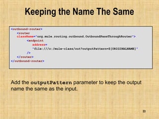 33
Keeping the Name The Same
<outbound-router>
<router
className="org.mule.routing.outbound.OutboundPassThroughRouter">
<endpoint
address=
"file:///c:/mule-class/out?outputPattern=$[ORIGINALNAME]"
/>
</router>
</outbound-router>
Add the outputPattern parameter to keep the output
name the same as the input.
 
