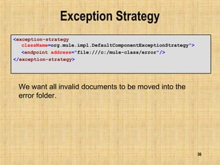 36
Exception Strategy
<exception-strategy
className=org.mule.impl.DefaultComponentExceptionStrategy">
<endpoint address="file:///c:/mule-class/error"/>
</exception-strategy>
We want all invalid documents to be moved into the
error folder.
 