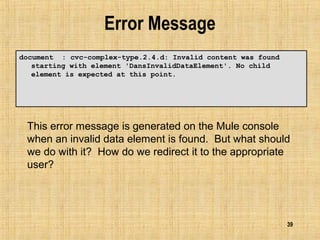 39
Error Message
document : cvc-complex-type.2.4.d: Invalid content was found
starting with element 'DansInvalidDataElement'. No child
element is expected at this point.
This error message is generated on the Mule console
when an invalid data element is found. But what should
we do with it? How do we redirect it to the appropriate
user?
 