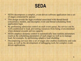5
SEDA
• SEDA decomposes a complex, event-driven software application into a set
of stages connected by queues
• This design avoids the high overhead associated with thread-based
concurrency models, and decouples event and thread scheduling from
application logic
• By performing admission control on each event queue, the service can be
well-conditioned to load, preventing resources from being overcommitted
when demand exceeds service capacity
• SEDA employs dynamic control to automatically tune runtime parameters
(such as the scheduling parameters of each stage) as well as to manage
load, for example, by performing adaptive load shedding
• Decomposing services into a set of stages also enables modularity and code
reuse, as well as the development of debugging tools for complex event-
driven applications
 