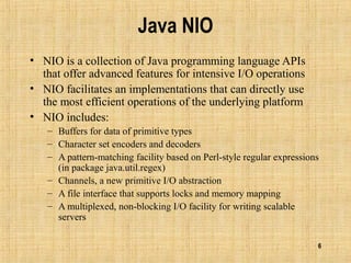 6
Java NIO
• NIO is a collection of Java programming language APIs
that offer advanced features for intensive I/O operations
• NIO facilitates an implementations that can directly use
the most efficient operations of the underlying platform
• NIO includes:
– Buffers for data of primitive types
– Character set encoders and decoders
– A pattern-matching facility based on Perl-style regular expressions
(in package java.util.regex)
– Channels, a new primitive I/O abstraction
– A file interface that supports locks and memory mapping
– A multiplexed, non-blocking I/O facility for writing scalable
servers
 