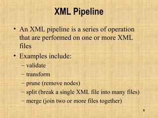 8
XML Pipeline
• An XML pipeline is a series of operation
that are performed on one or more XML
files
• Examples include:
– validate
– transform
– prune (remove nodes)
– split (break a single XML file into many files)
– merge (join two or more files together)
 