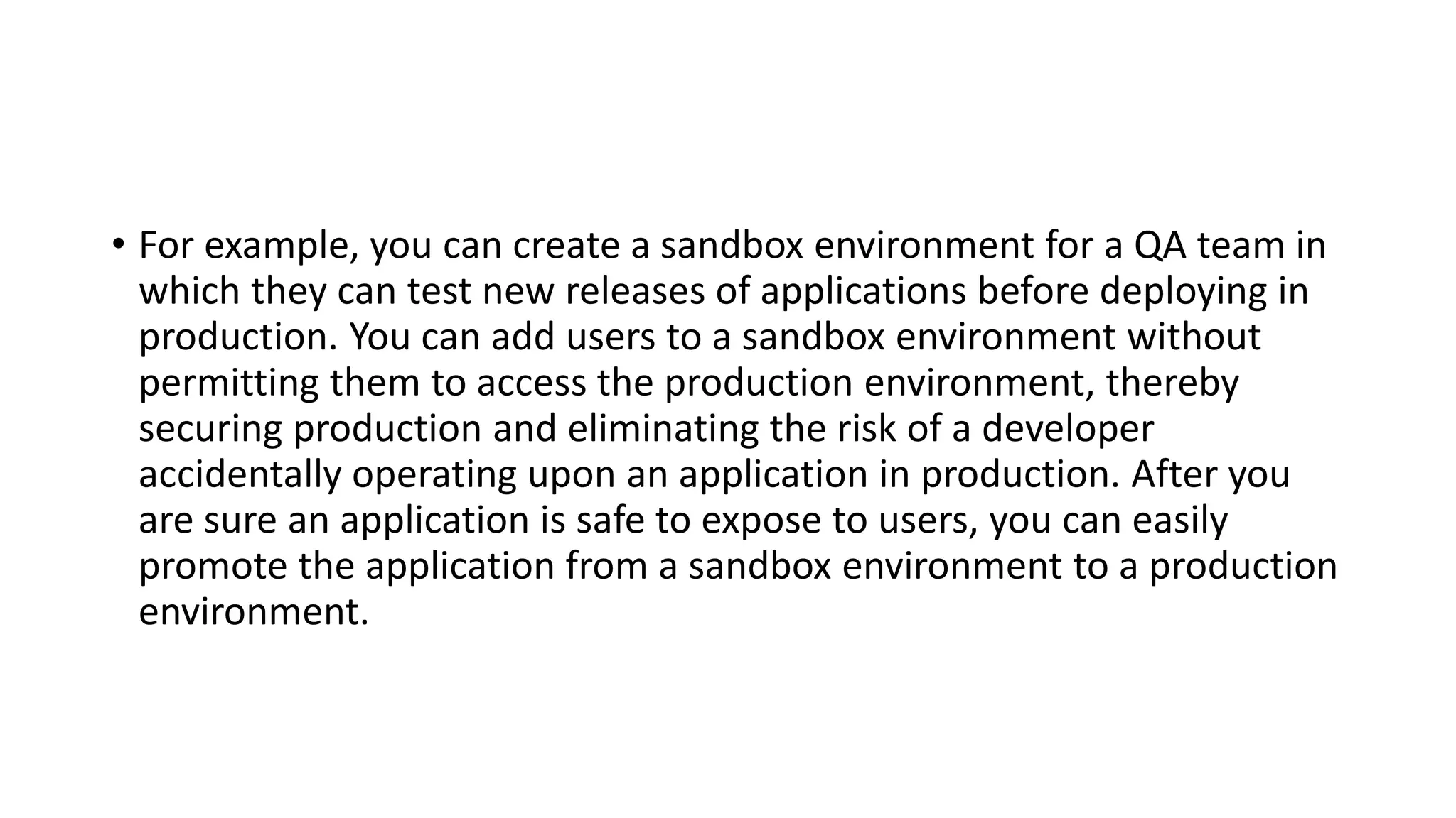 • For example, you can create a sandbox environment for a QA team in
which they can test new releases of applications before deploying in
production. You can add users to a sandbox environment without
permitting them to access the production environment, thereby
securing production and eliminating the risk of a developer
accidentally operating upon an application in production. After you
are sure an application is safe to expose to users, you can easily
promote the application from a sandbox environment to a production
environment.