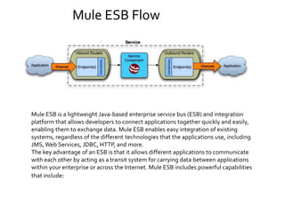Mule ESB Flow
Mule ESB is a lightweight Java-based enterprise service bus (ESB) and integration
platform that allows developers to connect applications together quickly and easily,
enabling them to exchange data. Mule ESB enables easy integration of existing
systems, regardless of the different technologies that the applications use, including
JMS, Web Services, JDBC, HTTP, and more.
The key advantage of an ESB is that it allows different applications to communicate
with each other by acting as a transit system for carrying data between applications
within your enterprise or across the Internet. Mule ESB includes powerful capabilities
that include:
 