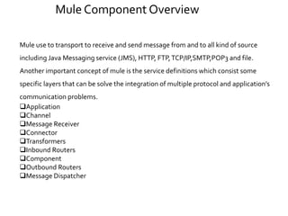 Mule use to transport to receive and send message from and to all kind of source
including Java Messaging service (JMS), HTTP, FTP,TCP/IP,SMTP,POP3 and file.
Another important concept of mule is the service definitions which consist some
specific layers that can be solve the integration of multiple protocol and application’s
communication problems.
Application
Channel
Message Receiver
Connector
Transformers
Inbound Routers
Component
Outbound Routers
Message Dispatcher
Mule Component Overview
 