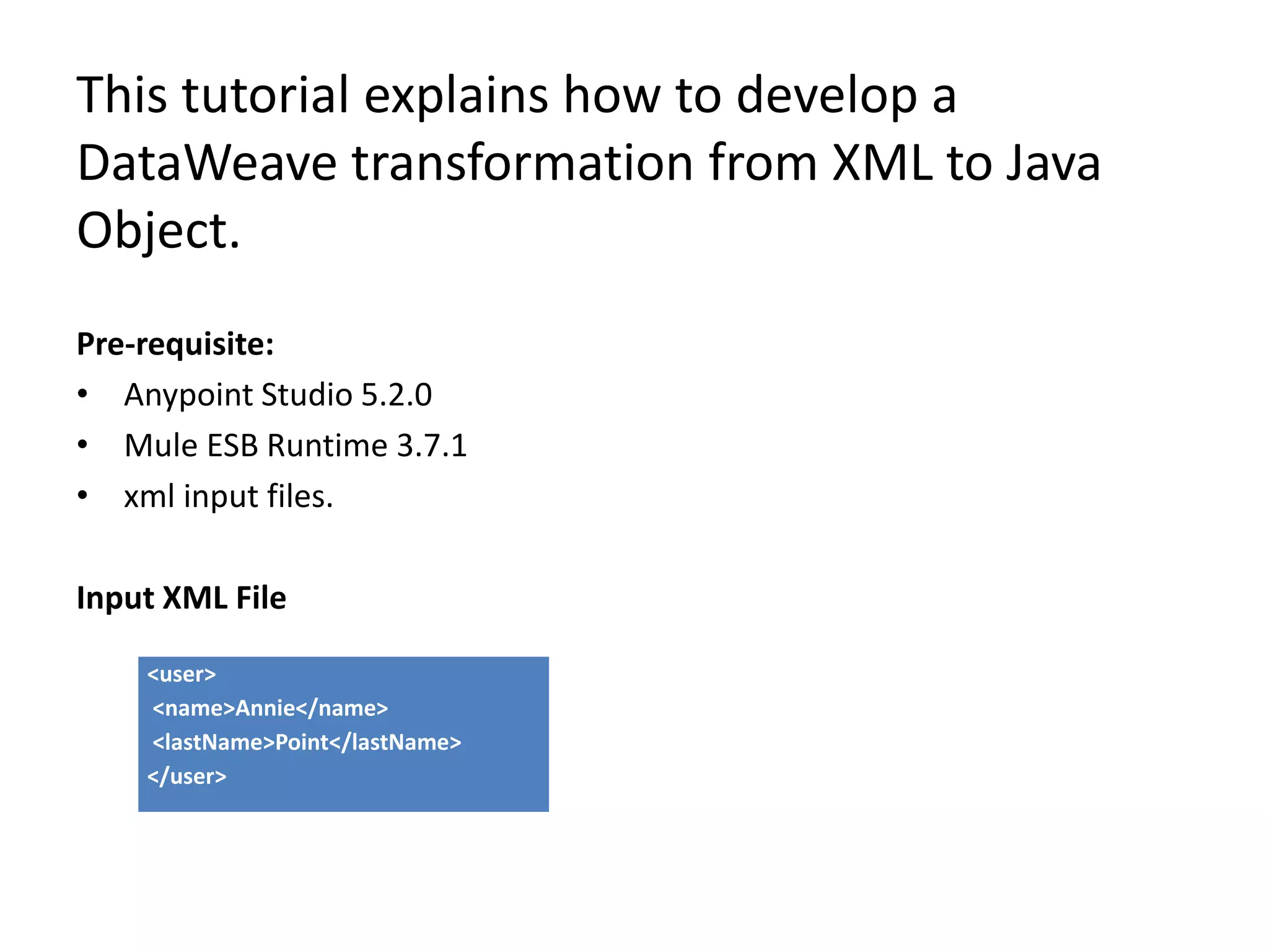 This tutorial explains how to develop a
DataWeave transformation from XML to Java
Object.
Pre-requisite:
• Anypoint Studio 5.2.0
• Mule ESB Runtime 3.7.1
• xml input files.
Input XML File
<user>
<name>Annie</name>
<lastName>Point</lastName>
</user>
 