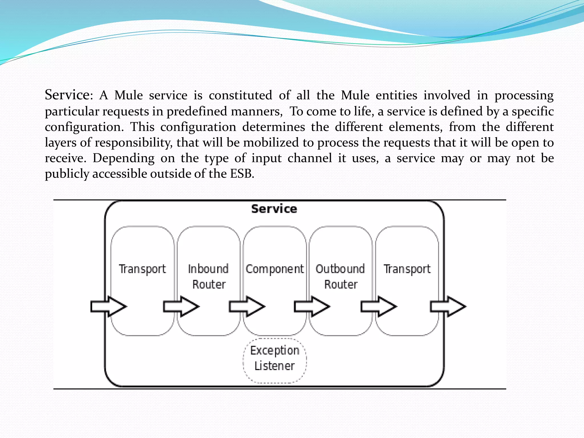 Service: A Mule service is constituted of all the Mule entities involved in processing
particular requests in predefined manners, To come to life, a service is defined by a specific
configuration. This configuration determines the different elements, from the different
layers of responsibility, that will be mobilized to process the requests that it will be open to
receive. Depending on the type of input channel it uses, a service may or may not be
publicly accessible outside of the ESB.
 
