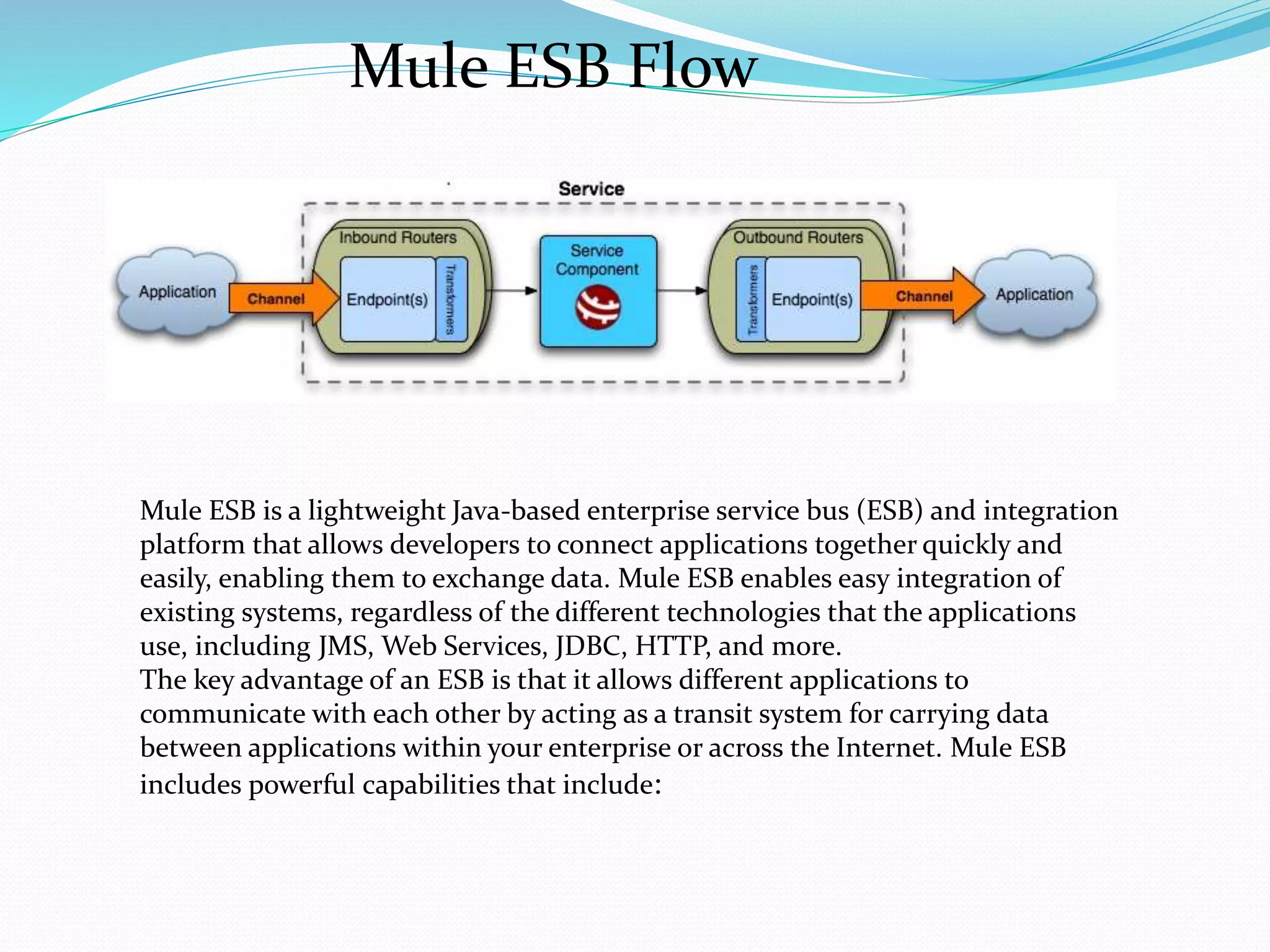 Mule ESB Flow
Mule ESB is a lightweight Java-based enterprise service bus (ESB) and integration
platform that allows developers to connect applications together quickly and
easily, enabling them to exchange data. Mule ESB enables easy integration of
existing systems, regardless of the different technologies that the applications
use, including JMS, Web Services, JDBC, HTTP, and more.
The key advantage of an ESB is that it allows different applications to
communicate with each other by acting as a transit system for carrying data
between applications within your enterprise or across the Internet. Mule ESB
includes powerful capabilities that include:
 
