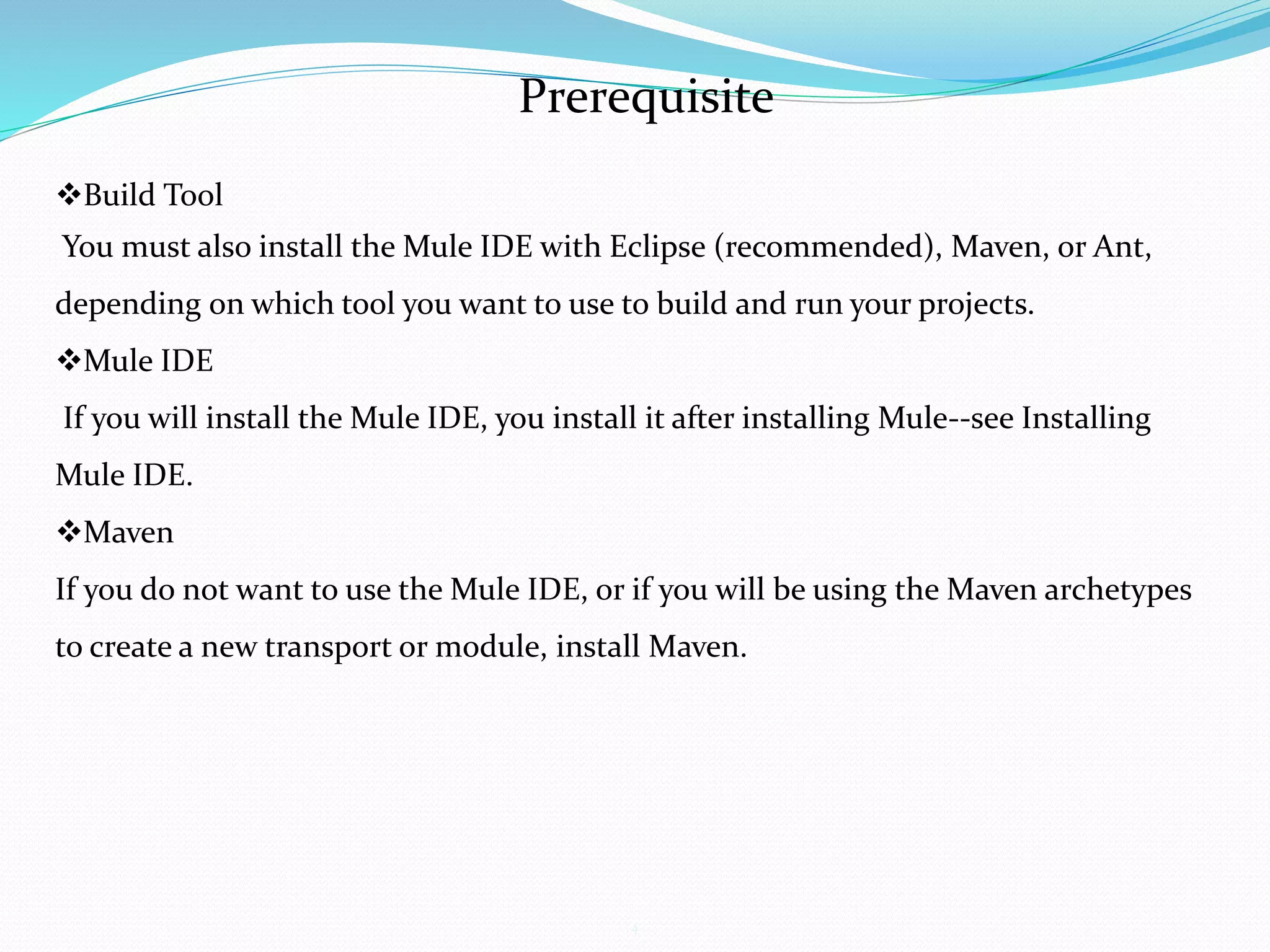 4
Prerequisite
Build Tool
You must also install the Mule IDE with Eclipse (recommended), Maven, or Ant,
depending on which tool you want to use to build and run your projects.
Mule IDE
If you will install the Mule IDE, you install it after installing Mule--see Installing
Mule IDE.
Maven
If you do not want to use the Mule IDE, or if you will be using the Maven archetypes
to create a new transport or module, install Maven.
 