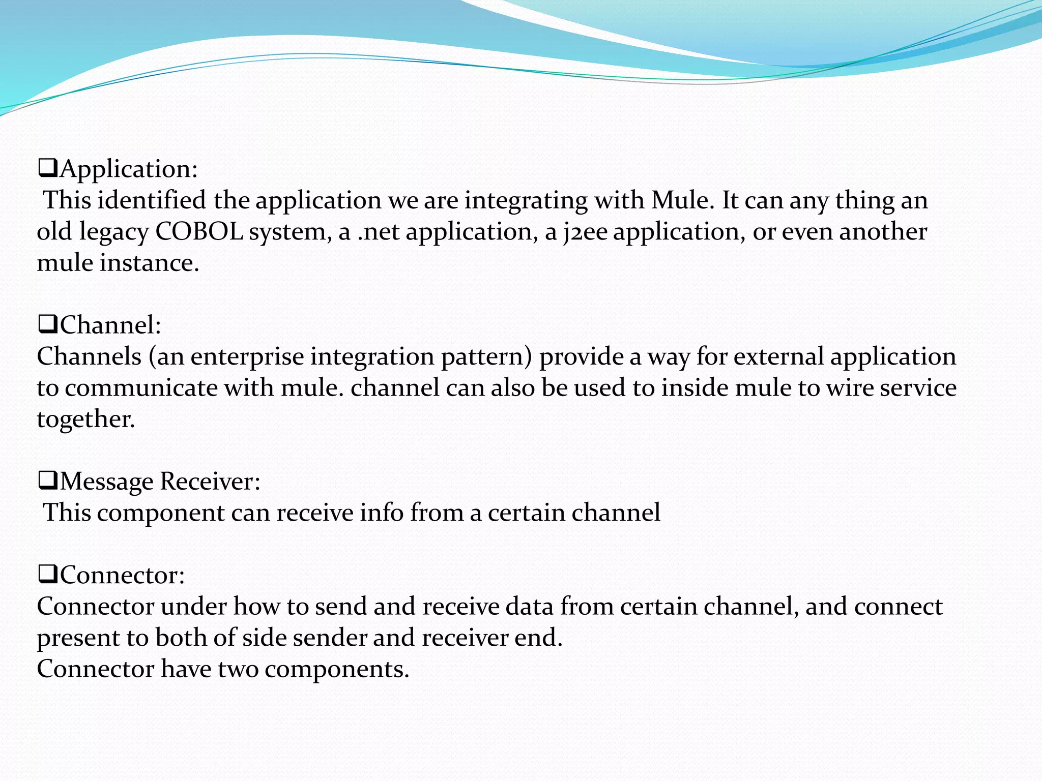 Application:
This identified the application we are integrating with Mule. It can any thing an
old legacy COBOL system, a .net application, a j2ee application, or even another
mule instance.
Channel:
Channels (an enterprise integration pattern) provide a way for external application
to communicate with mule. channel can also be used to inside mule to wire service
together.
Message Receiver:
This component can receive info from a certain channel
Connector:
Connector under how to send and receive data from certain channel, and connect
present to both of side sender and receiver end.
Connector have two components.
 