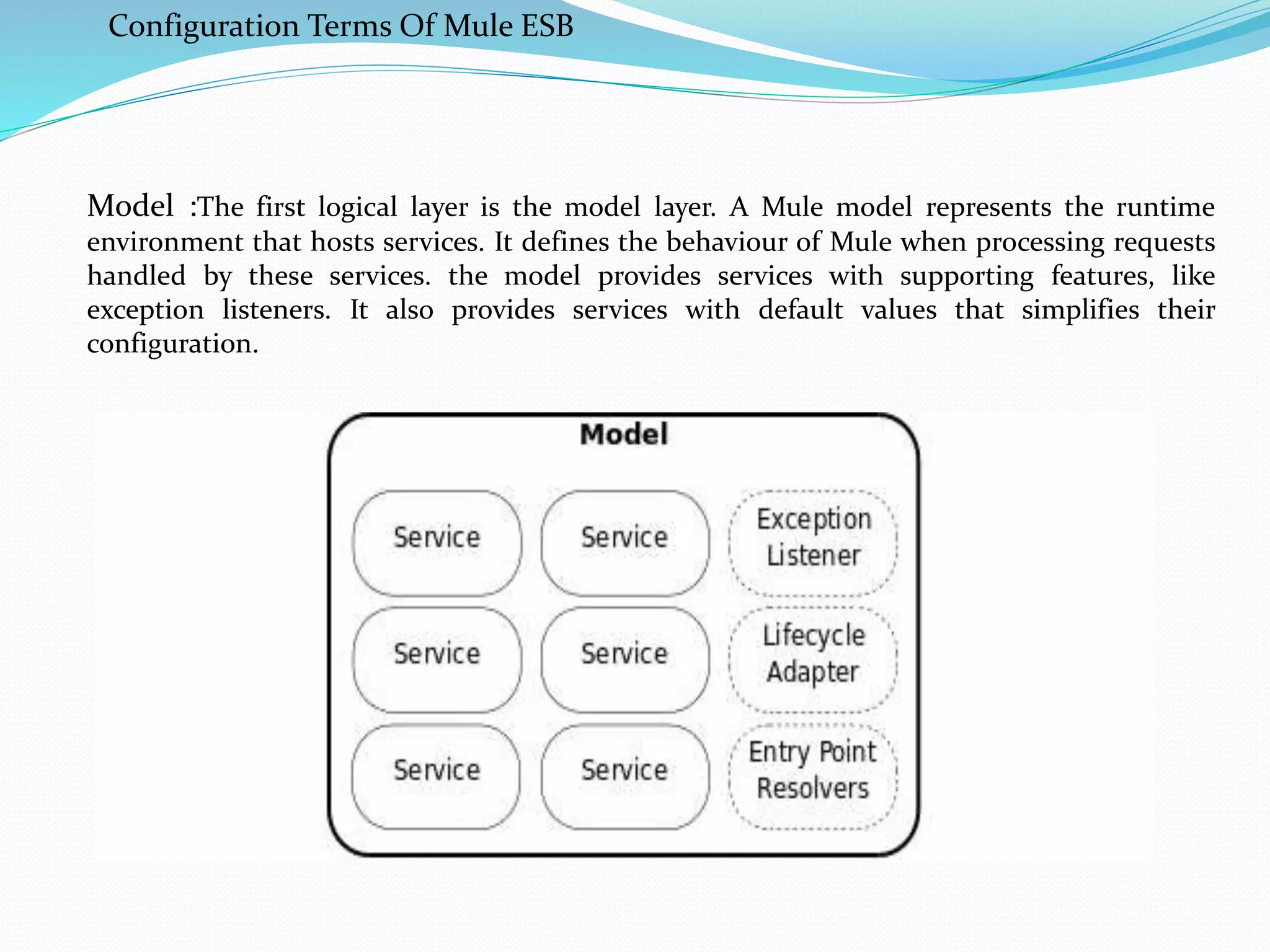 Configuration Terms Of Mule ESB
Model :The first logical layer is the model layer. A Mule model represents the runtime
environment that hosts services. It defines the behaviour of Mule when processing requests
handled by these services. the model provides services with supporting features, like
exception listeners. It also provides services with default values that simplifies their
configuration.
 