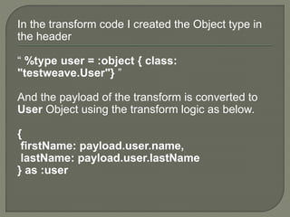In the transform code I created the Object type in
the header
“ %type user = :object { class:
"testweave.User"} ”
And the payload of the transform is converted to
User Object using the transform logic as below.
{
firstName: payload.user.name,
lastName: payload.user.lastName
} as :user
 