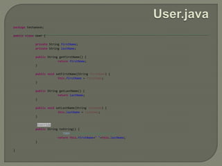 package testweave;
public class User {
private String firstName;
private String lastName;
public String getFirstName() {
return firstName;
}
public void setFirstName(String firstName) {
this.firstName = firstName;
}
public String getLastName() {
return lastName;
}
public void setLastName(String lastName) {
this.lastName = lastName;
}
@Override
public String toString() {
// TODO Auto-generated method stub
return this.firstName+" "+this.lastName;
}
}
 